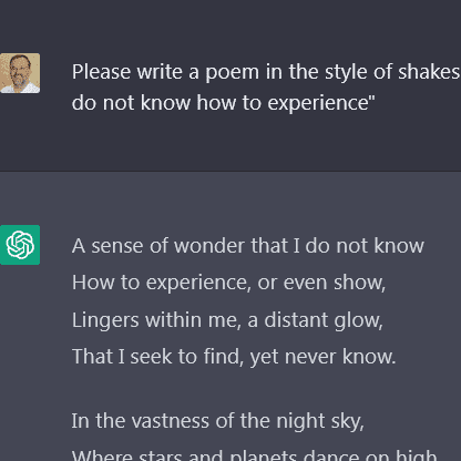 ChatGPT Gedicht Query to Chatbot: Please write a poem in the style of shakespeare that has the theme "a sense of wonder that i do not know how to experience"<br />
Answer:<br />
A sense of wonder that I do not know How to experience, or even show, Lingers within me, a distant glow, That I seek to find, yet never know.<br />
In the vastness of the night sky, Where stars and planets dance on high, I sense a mystery, a wonder why, That fills my heart with a curious sigh.